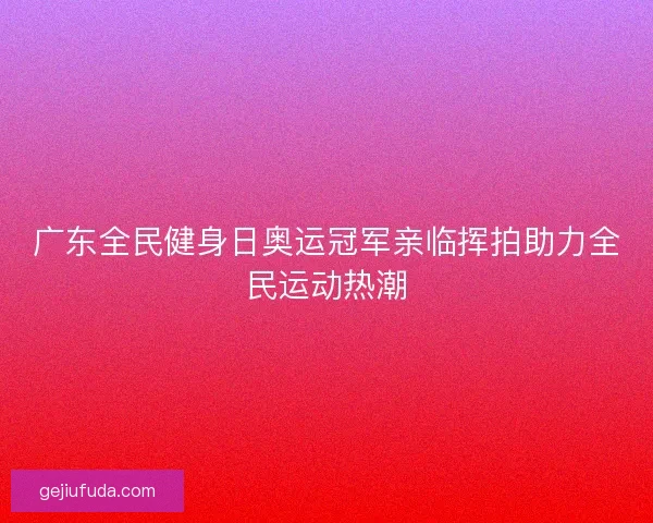 广东全民健身日奥运冠军亲临挥拍助力全民运动热潮