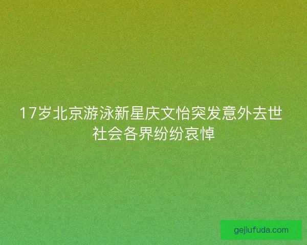 17岁北京游泳新星庆文怡突发意外去世 社会各界纷纷哀悼